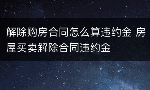 解除购房合同怎么算违约金 房屋买卖解除合同违约金