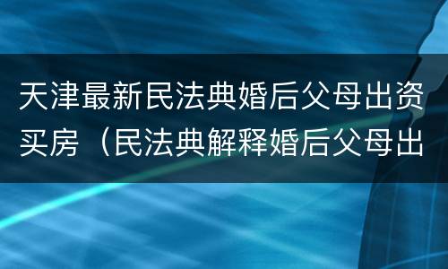 天津最新民法典婚后父母出资买房（民法典解释婚后父母出资买房）