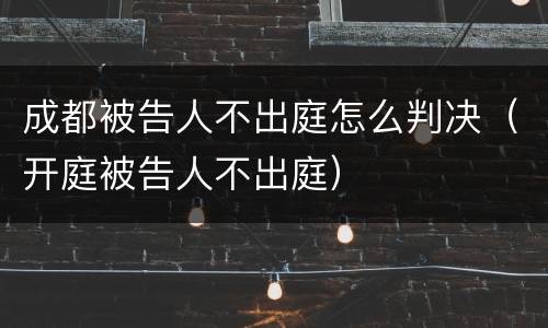 成都被告人不出庭怎么判决（开庭被告人不出庭）