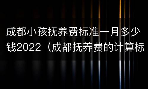 成都小孩抚养费标准一月多少钱2022（成都抚养费的计算标准是多少）