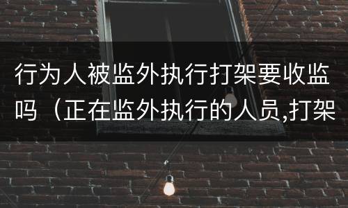 行为人被监外执行打架要收监吗（正在监外执行的人员,打架有什么后果?）