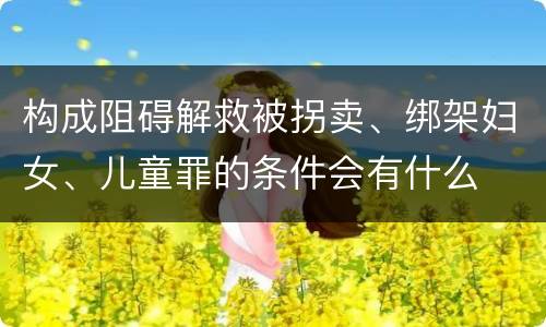 构成阻碍解救被拐卖、绑架妇女、儿童罪的条件会有什么