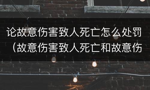 论故意伤害致人死亡怎么处罚（故意伤害致人死亡和故意伤害）