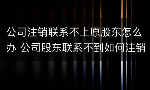 公司注销联系不上原股东怎么办 公司股东联系不到如何注销公司