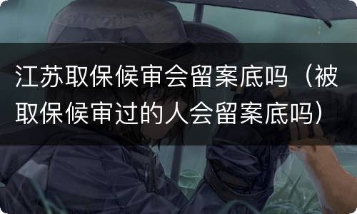 江苏取保候审会留案底吗（被取保候审过的人会留案底吗）