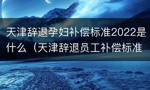 天津辞退孕妇补偿标准2022是什么（天津辞退员工补偿标准）