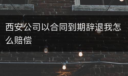 西安公司以合同到期辞退我怎么赔偿