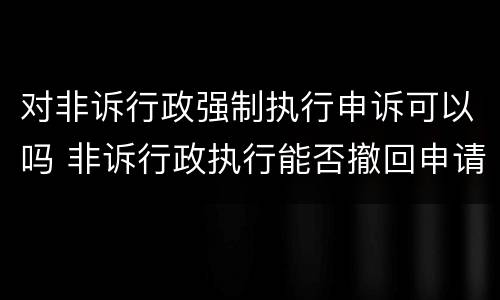 对非诉行政强制执行申诉可以吗 非诉行政执行能否撤回申请