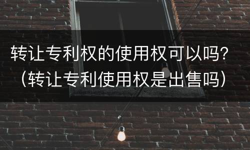 转让专利权的使用权可以吗？（转让专利使用权是出售吗）