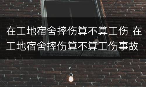 在工地宿舍摔伤算不算工伤 在工地宿舍摔伤算不算工伤事故