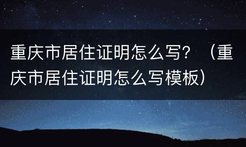 重庆市居住证明怎么写？（重庆市居住证明怎么写模板）