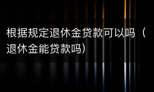 根据规定退休金贷款可以吗（退休金能贷款吗）