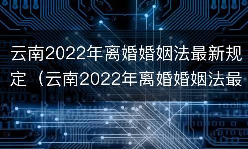 云南2022年离婚婚姻法最新规定（云南2022年离婚婚姻法最新规定是）