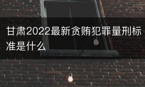 甘肃2022最新贪贿犯罪量刑标准是什么