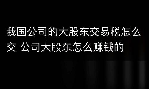 我国公司的大股东交易税怎么交 公司大股东怎么赚钱的