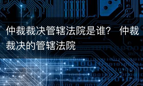 仲裁裁决管辖法院是谁？ 仲裁裁决的管辖法院