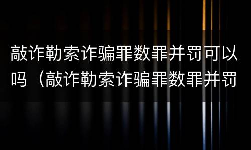 敲诈勒索诈骗罪数罪并罚可以吗（敲诈勒索诈骗罪数罪并罚可以吗判几年）