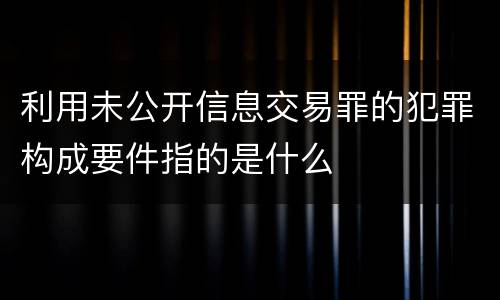 利用未公开信息交易罪的犯罪构成要件指的是什么