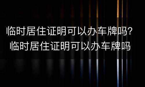 临时居住证明可以办车牌吗？ 临时居住证明可以办车牌吗