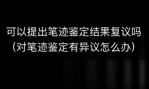 可以提出笔迹鉴定结果复议吗（对笔迹鉴定有异议怎么办）