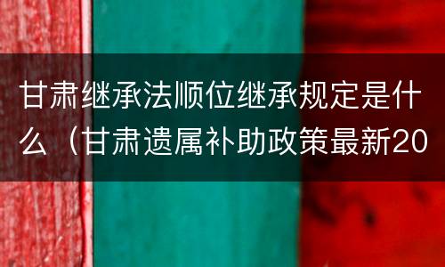 甘肃继承法顺位继承规定是什么（甘肃遗属补助政策最新2021）