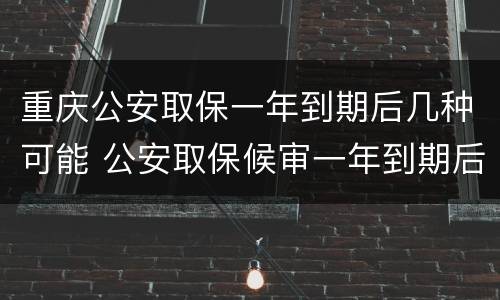 重庆公安取保一年到期后几种可能 公安取保候审一年到期后怎么办