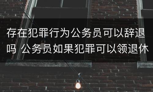 存在犯罪行为公务员可以辞退吗 公务员如果犯罪可以领退休工资吗