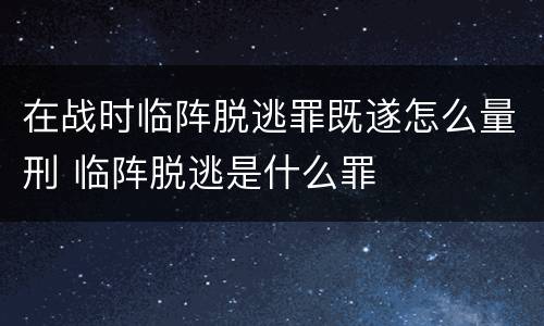在战时临阵脱逃罪既遂怎么量刑 临阵脱逃是什么罪