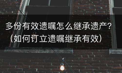 多份有效遗嘱怎么继承遗产？（如何订立遗嘱继承有效）
