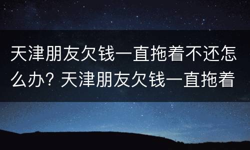 天津朋友欠钱一直拖着不还怎么办? 天津朋友欠钱一直拖着不还怎么办呀