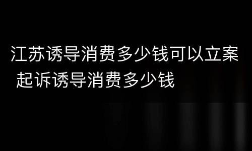 江苏诱导消费多少钱可以立案 起诉诱导消费多少钱