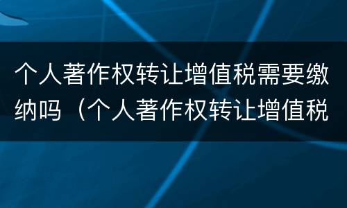 个人著作权转让增值税需要缴纳吗（个人著作权转让增值税需要缴纳吗为什么）