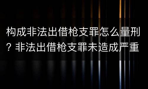 构成非法出借枪支罪怎么量刑? 非法出借枪支罪未造成严重后果
