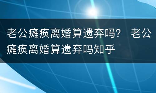 老公瘫痪离婚算遗弃吗？ 老公瘫痪离婚算遗弃吗知乎