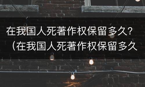 在我国人死著作权保留多久？（在我国人死著作权保留多久了）