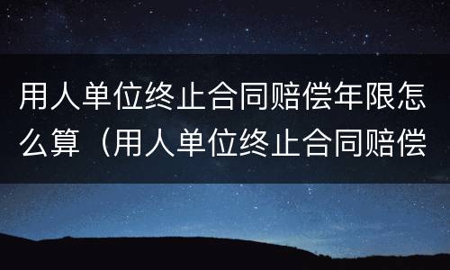 用人单位终止合同赔偿年限怎么算（用人单位终止合同赔偿年限怎么算的）