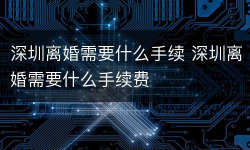 深圳离婚需要什么手续 深圳离婚需要什么手续费