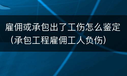 雇佣或承包出了工伤怎么鉴定（承包工程雇佣工人负伤）