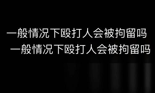一般情况下殴打人会被拘留吗 一般情况下殴打人会被拘留吗多久