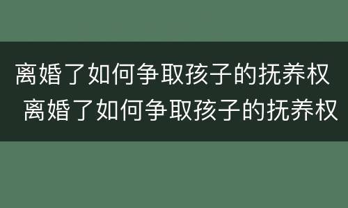 离婚了如何争取孩子的抚养权 离婚了如何争取孩子的抚养权视频