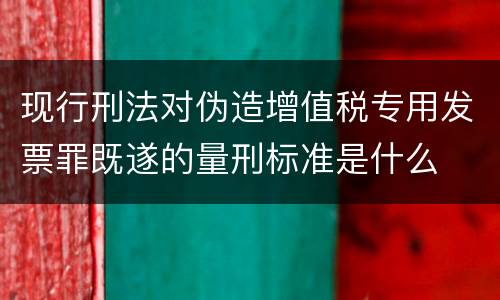 现行刑法对伪造增值税专用发票罪既遂的量刑标准是什么