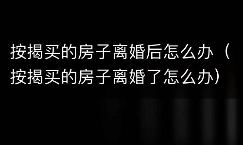 按揭买的房子离婚后怎么办（按揭买的房子离婚了怎么办）
