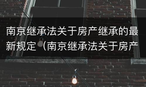 南京继承法关于房产继承的最新规定（南京继承法关于房产继承的最新规定是什么）