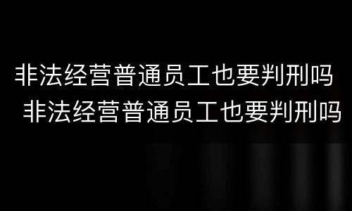 非法经营普通员工也要判刑吗 非法经营普通员工也要判刑吗知乎