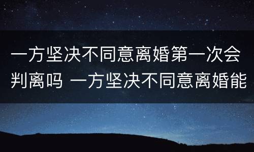 一方坚决不同意离婚第一次会判离吗 一方坚决不同意离婚能离吗