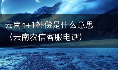 云南n+1补偿是什么意思（云南农信客服电话）