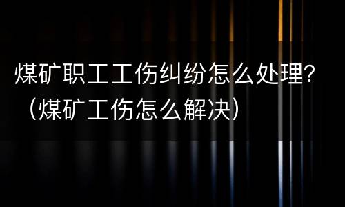 煤矿职工工伤纠纷怎么处理？（煤矿工伤怎么解决）