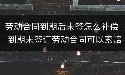 劳动合同到期后未签怎么补偿 到期未签订劳动合同可以索赔吗?