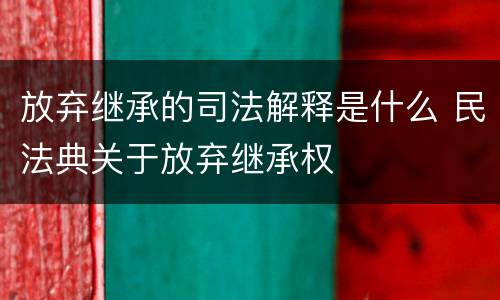 放弃继承的司法解释是什么 民法典关于放弃继承权
