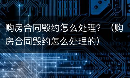 购房合同毁约怎么处理？（购房合同毁约怎么处理的）